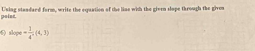 Using standard form, write the equation of the line with the given slope through the given 
point. 
6) slope= 1/4 ;(4,3)