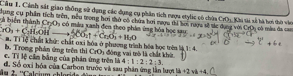 Cảnh sát giao thông sử dụng các dụng cụ phân tích rượu etylic có chứa CrO_3. Khi tài xế hà hơi thở vào 
dụng cụ phân tích trên, nếu trong hơi thở có chứa hơi rượu thì hơi rượu sẽ tác dụng với CrO_3 có màu da cam 
và biến thành Cr_2O_3 có màu xanh đen theo phản ứng hóa học sau:
CrO_3+C_2H_5OH CO2↑ + Cr₂O₃ + H₂O
a. Tỉ lệ chất khử: chất oxi hóa ở phương trình hóa học trên là 1:4. 
b. Trong phản ứng trên thì CrO_3 đóng vai trò là chất khử. 
c. Tỉ lệ cân bằng của phản ứng trên là 4:1:2:2:3. 
d. Số oxi hóa của Carbon trước và sau phản ứng lần lượt la+2va+4. 
âu 2. “Calcium chloride