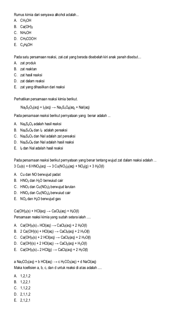 Rumus kimia dari senyawa akohol adalah...
A. CH_3OH
B. Ca(OH)_2
C. NH_4OH
D. CH_3COOH
E. C_2H_5OH
Pada satu persamaan reaksi, zat-zat yang berada disebelah kiri anak panah disebut...
A. zat produk
B. zat reaktan
C. zat hasil reaksi
D. zat dalam reaksi
E. zat yang dihasilkan dari reaksi
Perhatikan persamaan reaksi kimia berikut
Na_2S_2O_3(aq)+I_2(aq)to Na_2S_4O_6(aq)+NaI(aq)
Pada persamaan reaksi berikut pernyataan yang benar adalah ...
A. Na_2S_2O_3 adalah hasil reaksi
B. Na₂S₄O dan l₂ adalah pereaksi
C. Na_2S_2O dan Nal adalah zat pereaksi
D. Na₂S₄O dan Nal adalah hasil reaksi
E.  dan Nal adalah hasil reaksi
Pada persamaan reaksi berikut pernyataan yang benar tentang wujud zat dalam reaksi adalah ...
3Cu(s)+6HNO_3(aq)to 3Cu(NO_3)_2(aq)+NO_2(g)+3H_2O(l)
A. Cu dan NO berwujud padat
B. HNO_3 dan H_2O berwuiud cair
C. HNO_3 dan Cu(NO_3)_2 berwujud larutan
D. HNO_3 dan Cu(NO_3)_2 berwuiud cair
E. NO_2 dan H_2O berwujud gas
 a(OH)_2(s)+HCl(aq)to CaCl_2(aq)+H_2O(l)
Persamaan reaksi kimia yang sudah setara ialah ....
A. Ca(OH)_2(s)+HCl(aq)to CaCl_2(aq)+2H_2O(l)
B. 2Ca(OH)(s)+HCl(aq)to CaCl_2(aq)+2H_2O(l)
C. Ca(OH)_2(s)+2HCl(aq)to CaCl_2(aq)+2H_2O(l)
D. Ca(OH)(s)+2HCl(aq)to CaCl_2(aq)+H_2O(l)
E. Ca(OH)_2(s)+2HCl(g)to CaCl_2(aq)+2H_2O(l)
a Na_2CO_3(aq)+bHCl(aq)to cH_2CO_3(aq)+dNaCl(aq)
Maka koefisien a, b, c, dan d untuk reaksi di atas adalah ....
A. 1,2,1,2
B. 1,2,2,1
C. 1,1,2,2
D. 2,1,1,2
E. 2,1,2,1