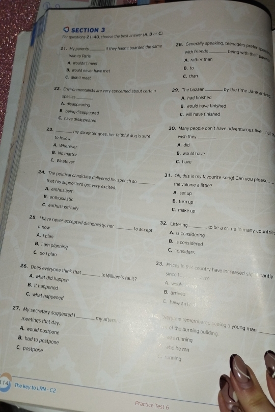 For questions 21-40, choose the best answer (A. B or C).
21. My parents _if they hadn't boarded the same
28. Generally speaking, teenagers prefer spende
with friends being with their pane .
train to Paris.
A. wouldn't meet A. rather than
B.would never have met
B. to
C. didn't meet C. than
22. Enwronmentalists are very concerned about certain 29. The bazaar _by the time Jane arrived
species_
A. had finished
A. disappearing B. would have finished
B. being disappeared
C. will have finished
C. have disappeared
30. Many people don't have adventurous lives, but 
23. _my daughter goes, her faithful dog is sure wish they
to follow.
A. Wherever
A. did
B. No matter
B. would have
C. Whatever C. have
24. The political candidate delivered his speech so
31. Oh, this is my favourite song! Can you please
the volume a little?
_
that his supporters got very excited. _A. set up
A. enthusiasm
B. enthusiastic
B. turn up
C. enthusiastically
C. make up
25. I have never accepted dishonesty, nor _to accept A. is considering
32. Littering to be a crime in many countrie
A. I pian
it now. B. is considered
B. I am planning
C. considers
C. do I plan 33. Prices in this country have increased skg ncantly
26. Does everyone think that A. what did happen _is William's fault? A. wou!
since 1 . ( .
B. arriveo
B. it happened C. have an i
C. what happened
27. My secretary suggested I meetings that day. _my afterns
veryone remembered seeing a young man
of the burning building.
_
A. would postpone who he ran
was running
B. had to postpone 1.. ronning
C. postpone
14 The key to LRN - C2 Practice Test 6