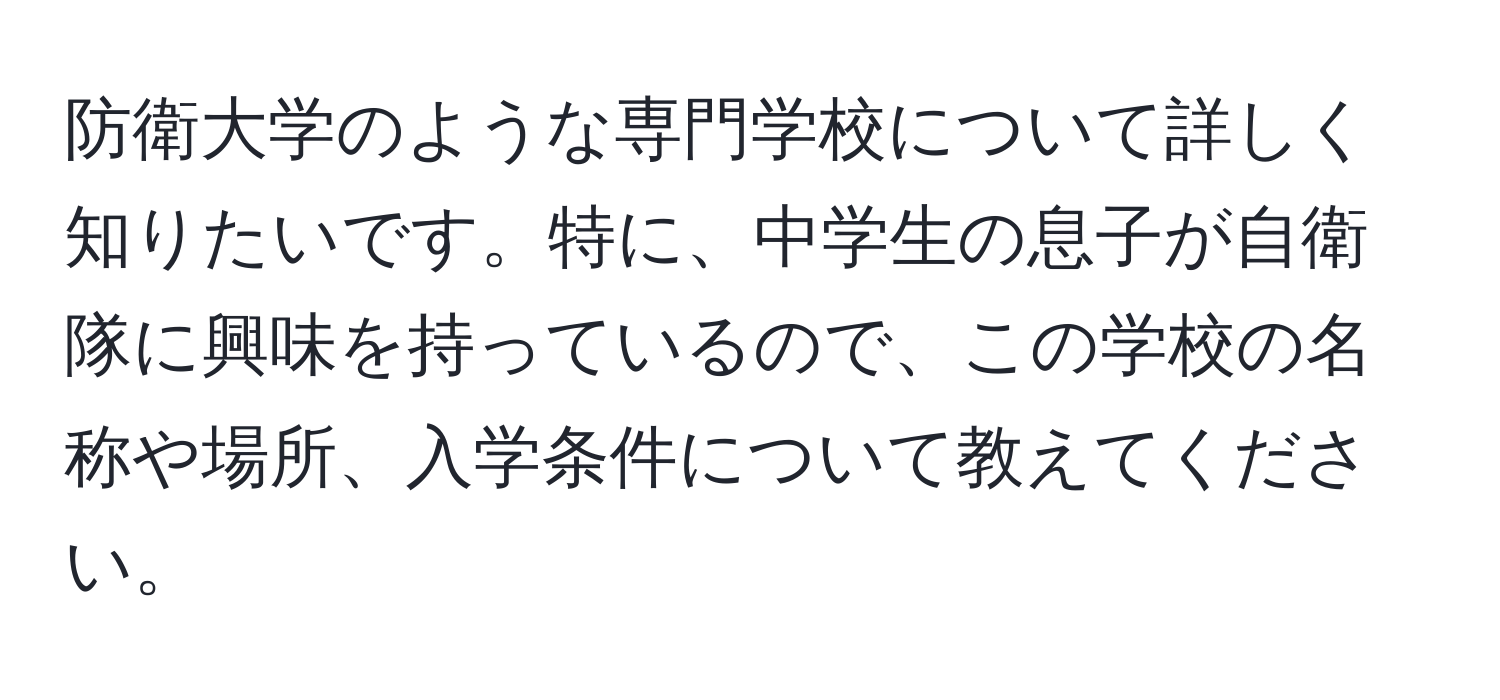 防衛大学のような専門学校について詳しく知りたいです。特に、中学生の息子が自衛隊に興味を持っているので、この学校の名称や場所、入学条件について教えてください。