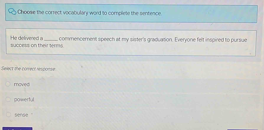 Choose the correct vocabulary word to complete the sentence.
He delivered a_ commencement speech at my sister's graduation. Everyone felt inspired to pursue
success on their terms.
Select the correct response:
moved
powerful
sense