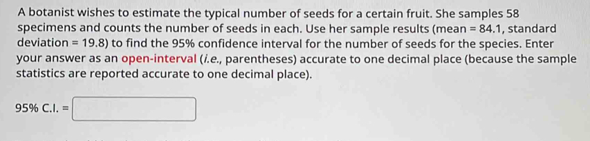 A botanist wishes to estimate the typical number of seeds for a certain fruit. She samples 58
specimens and counts the number of seeds in each. Use her sample results (mean =84.1 , standard 
deviation =19.8) to find the 95% confidence interval for the number of seeds for the species. Enter 
your answer as an open-interval (i.e., parentheses) accurate to one decimal place (because the sample 
statistics are reported accurate to one decimal place).
95% C.I.=□