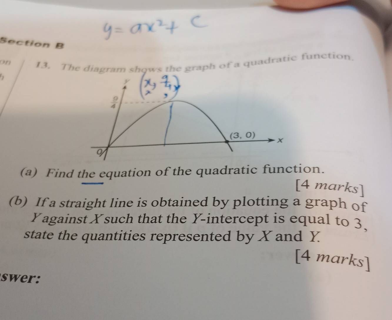 on
13. The diagram shows the graph of a quadratic function.
(a) Find the equation of the quadratic function.
[4 marks]
(b) If a straight line is obtained by plotting a graph of
Yagainst Xsuch that the Y-intercept is equal to 3,
state the quantities represented by X and Y
[4 marks]
swer: