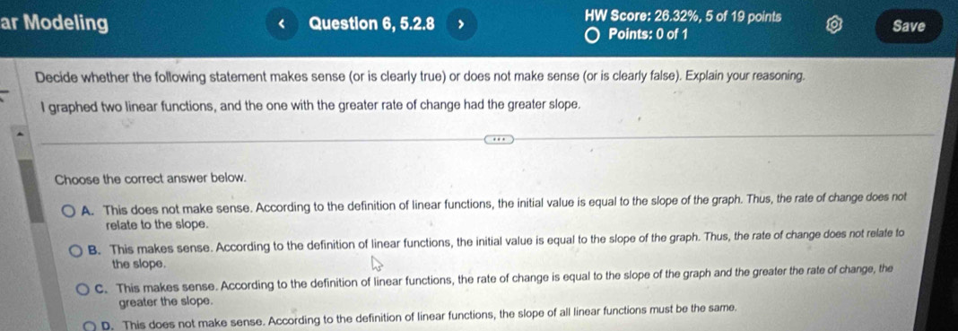 ar Modeling Question 6, 5.2.8 > Save
<
HW Score:  26.32%, 5 of 19 points
Points: 0 of 1
Decide whether the following statement makes sense (or is clearly true) or does not make sense (or is clearly false). Explain your reasoning.
I graphed two linear functions, and the one with the greater rate of change had the greater slope.
Choose the correct answer below.
A. This does not make sense. According to the definition of linear functions, the initial value is equal to the slope of the graph. Thus, the rate of change does not
relate to the slope.
B. This makes sense. According to the definition of linear functions, the initial value is equal to the slope of the graph. Thus, the rate of change does not relate to
the slope.
C. This makes sense. According to the definition of linear functions, the rate of change is equal to the slope of the graph and the greater the rate of change, the
greater the slope.
D. This does not make sense. According to the definition of linear functions, the slope of all linear functions must be the same.