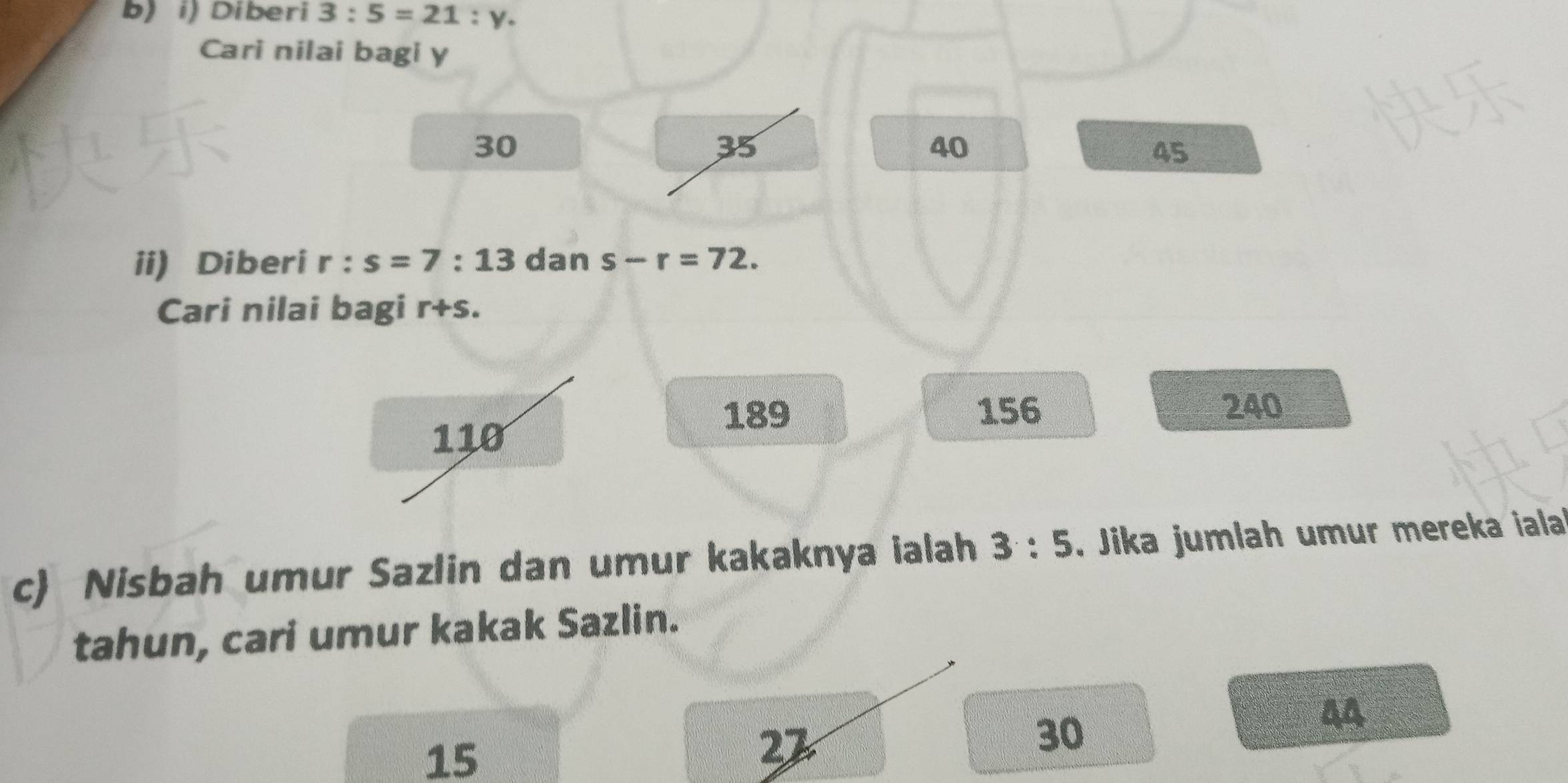 Diberi 3:5=21:y. 
Cari nilai bagi y
30
35
40
45
ii) Diberi r:s=7:13 dan s-r=72. 
Cari nilai bagi r+s.
189 156 240
110
c) Nisbah umur Sazlin dan umur kakaknya ialah 3:5. Jika jumlah umur mereka iala
tahun, cari umur kakak Sazlin.
aA
15
2
30