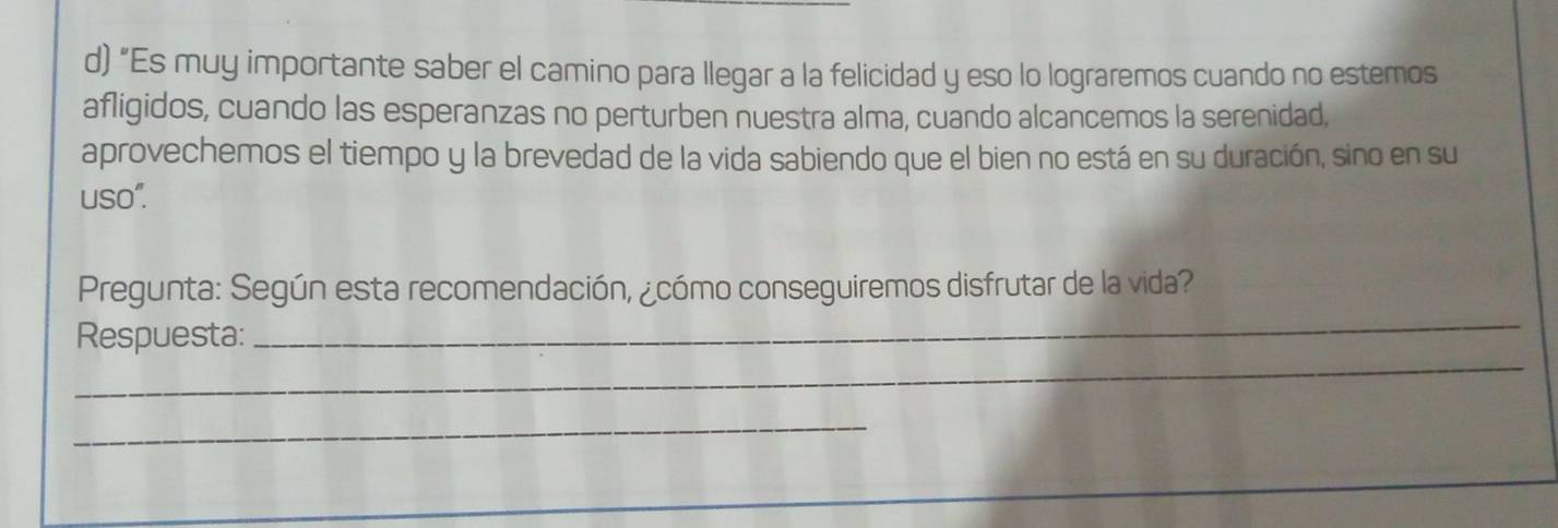 “Es muy importante saber el camino para llegar a la felicidad y eso lo lograremos cuando no estemos 
afligidos, cuando las esperanzas no perturben nuestra alma, cuando alcancemos la serenidad, 
aprovechemos el tiempo y la brevedad de la vida sabiendo que el bien no está en su duración, sino en su 
uso". 
_ 
Pregunta: Según esta recomendación, ¿cómo conseguiremos disfrutar de la vida? 
_ 
Respuesta: 
_