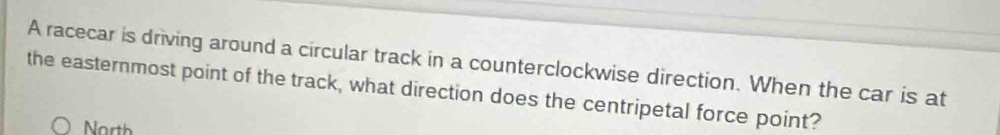 A racecar is driving around a circular track in a counterclockwise direction. When the car is at 
the easternmost point of the track, what direction does the centripetal force point? 
North