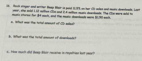 Rock singer and writer Beep Blair is paid 11.5% on her CD sales and music downloads. Last
year, she sold 1.12 million CDs and 2.4 million music downloads. The CDs were sold to 
music stores for $4 each, and the music downloads were $1.50 each. 
a. What was the total amount of CD sales? 
b. What was the total amount of downloads? 
c. How much did Beep Blair receive in royalties last year?