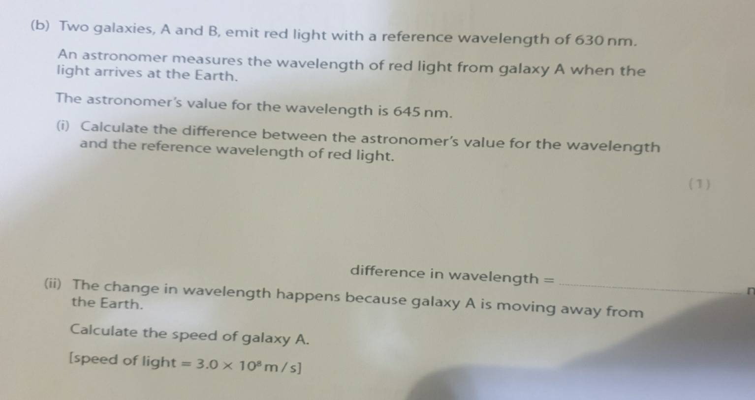 Two galaxies, A and B, emit red light with a reference wavelength of 630 nm. 
An astronomer measures the wavelength of red light from galaxy A when the 
light arrives at the Earth. 
The astronomer's value for the wavelength is 645 nm. 
(i) Calculate the difference between the astronomer’s value for the wavelength 
and the reference wavelength of red light. 
( 1 ) 
difference in wavelength = 
n 
(ii) The change in wavelength happens because galaxy A is moving away from 
the Earth. 
Calculate the speed of galaxy A. 
[speed of light=3.0* 10^8m/s]