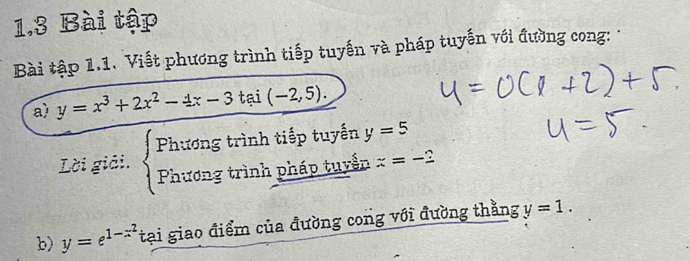 1.3 Bài tập 
Bài tập 1.1. Viết phương trình tiếp tuyến và pháp tuyến với đường cong: 
a) y=x^3+2x^2-4x-3tai(-2,5). 
Lời giải. beginarrayl Fhtiongtrinhtisptuyeny Fhtrongtrinhphisptuysinendarray. y=5
x=-2
b) y=e^(1-x^2) tại giao điểm của đường cong với đường thằng y=1.