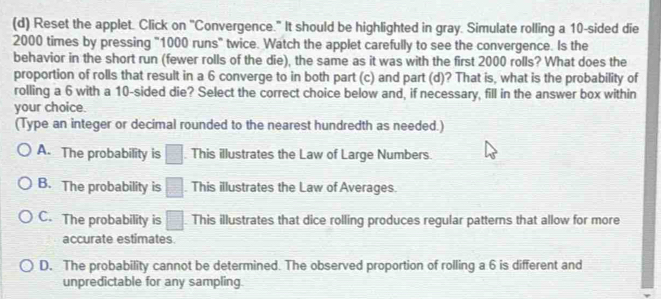 Reset the applet. Click on "Convergence." It should be highlighted in gray. Simulate rolling a 10 -sided die
2000 times by pressing "1000 runs" twice. Watch the applet carefully to see the convergence. Is the
behavior in the short run (fewer rolls of the die), the same as it was with the first 2000 rolls? What does the
proportion of rolls that result in a 6 converge to in both part (c) and part (d)? That is, what is the probability of
rolling a 6 with a 10 -sided die? Select the correct choice below and, if necessary, fill in the answer box within
your choice.
(Type an integer or decimal rounded to the nearest hundredth as needed.)
A. The probability is □ This illustrates the Law of Large Numbers.
B. The probability is □. This illustrates the Law of Averages.
C. The probability is □ This illustrates that dice rolling produces regular patterns that allow for more
accurate estimates.
D. The probability cannot be determined. The observed proportion of rolling a 6 is different and
unpredictable for any sampling.