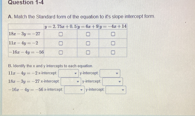 Match the Standard form of the equation to it's slope intercept form.
B. Identify the x and y intercepts to each equation.
11x-4y=-2x -intercept: y-intercept:
18x-3y=-27 x-intercept: y-intercept:
-16x-4y=-56x :-intercept: y-intercept: