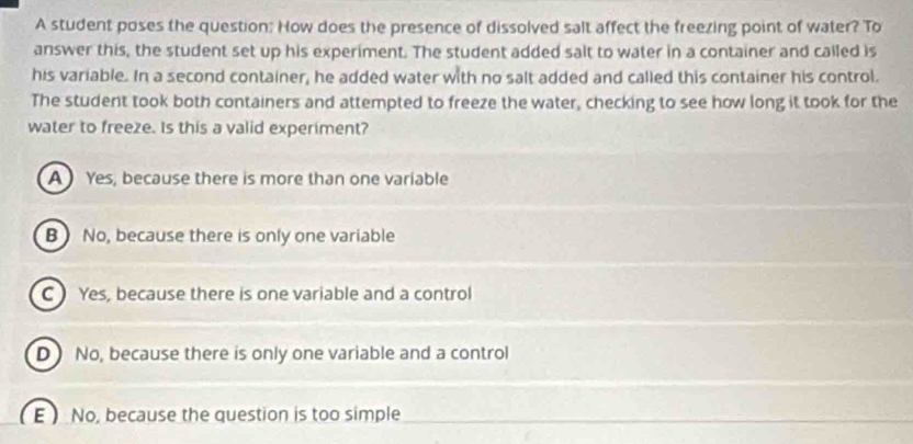 A student poses the question: How does the presence of dissolved salt affect the freezing point of water? To
answer this, the student set up his experiment. The student added salt to water in a container and called is
his variable. In a second container, he added water with no salt added and called this container his control.
The student took both containers and attempted to freeze the water, checking to see how long it took for the
water to freeze. Is this a valid experiment?
A ) Yes, because there is more than one variable
B ) No, because there is only one variable
C) Yes, because there is one variable and a control
D No, because there is only one variable and a control
E ) No, because the question is too simple_