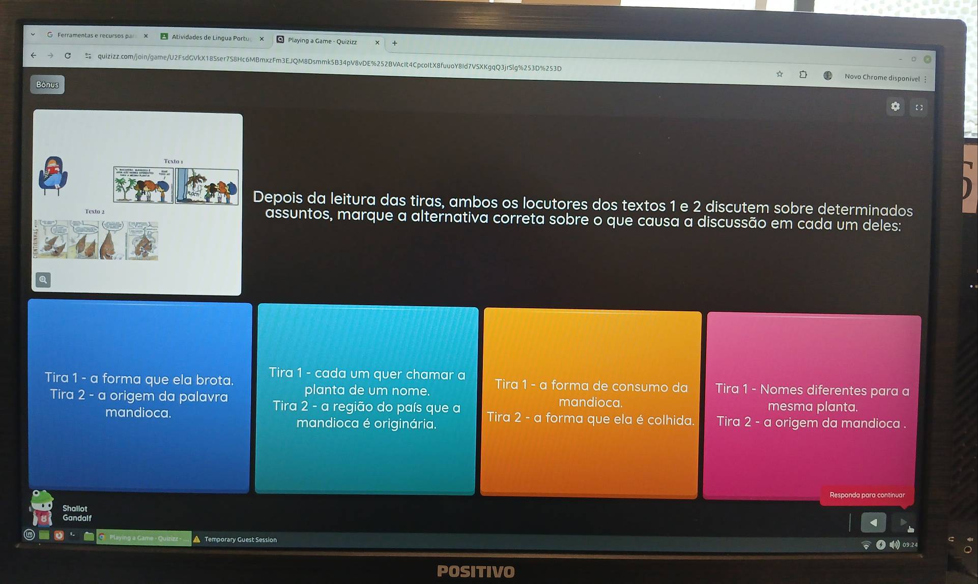 Atividades de Lingua Portu ×
quizizz.com/join/game/U2FsdGVkX18Sser7S8Hc6MBmxzFm3EJQM8Dsmmk5B34pV8vDE%252BVAcIt4CpcoItX8fuuoY8Id7VSXKgqQ3jrSlg%253D%253D Novo Chrome disponivel 
Bonus
Depois da leitura das tiras, ambos os locutores dos textos 1 e 2 discutem sobre determinados
assuntos, marque a alternativa correta sobre o que causa a discussão em cada um deles:
Tira 1 - a forma que ela brota. Tira 1 - cada um quer chamar a Tira 1 - a forma de consumo da Tira 1 - Nomes diferentes para a
planta de um nome.
mandioca mesma planta.
Tira 2 - a origem da palavra Tira 2 - a região do país que a Tira 2 - a forma que ela é colhida Tira 2-c origem da mandioca .
mandioca.
mandioca é originária.
Responda para continua
Shallot
Gandalf
Playing a C Temporary Guest Session
09:24
POSITIVO