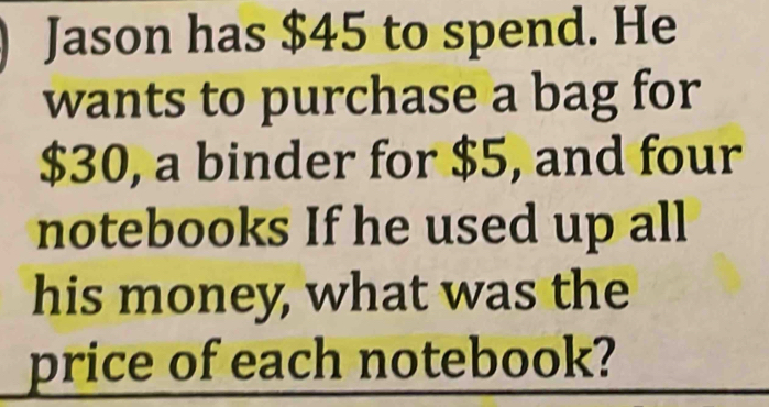 Jason has $45 to spend. He 
wants to purchase a bag for
$30, a binder for $5, and four 
notebooks If he used up all 
his money, what was the 
price of each notebook?