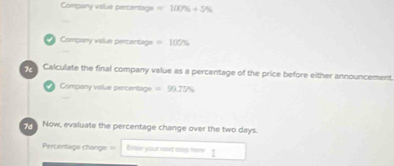 Company vallue percentage =100% +5%
Company velue percentage =105%
7c Calculate the final company value as a percentage of the price before either announcement. 
Company vislue percentage =99.75%
Now, evaluate the percentage change over the two days. 
Percentage change= Enster your next stap here