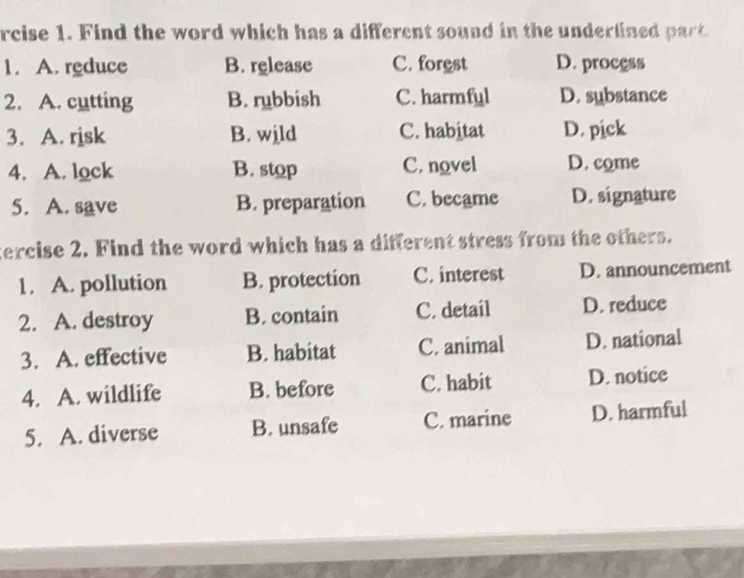 rcise 1. Find the word which has a different sound in the underlined part
1. A. reduce B. release C. forest D. process
2. A. cutting B. rubbish C. harmful D. substance
3. A. risk B. wild C. habitat D. pick
4. A. lock B. stop C. novel D. come
5. A. save B. preparation C. became D. signature
tercise 2. Find the word which has a different stress from the others.
1. A. pollution B. protection C. interest D. announcement
2. A. destroy B. contain C. detail D. reduce
3. A. effective B. habitat C. animal D. national
4. A. wildlife B. before C. habit D. notice
5. A. diverse B. unsafe C. marine D. harmful