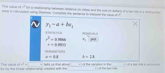 The value of r^2 for a relationship between distance (in miles) and the cost (in dollars) of a taxi ride in a metropolitan
area is calculated using Desmos. Complete the s
The value of r^2=□ V tells us that about v of the variation in the _  of a taxi ride is accounted
for by the linear relationship created with the □ of the taxi ride.