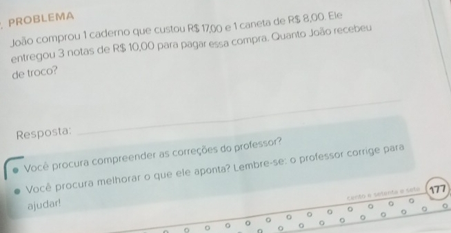 PROBLEMA 
João comprou 1 caderno que custou R$ 17,00 e 1 caneta de R$ 8,00. Ele 
entregou 3 notas de R$ 10,00 para pagar essa compra. Quanto João recebeu 
de troco? 
Resposta: 
_ 
Você procura compreender as correções do professor? 
Você procura melhorar o que ele aponta? Lembre-se: o professor corrige para 
cento e setenta e sete 177 
ajudar! 
。 。 
。 
。 
。 
O