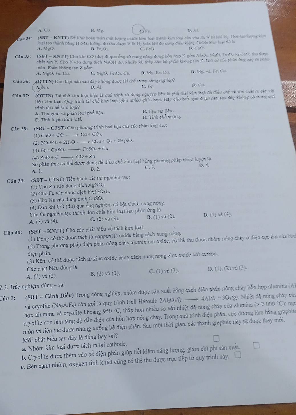 A. Cu. B. Mg D. AB.
Câu 34: ' (SBT - KNTT) Để khử hoàn toàn một lượng oxide kim loại thành kim loại cần via đù V lt khi Hị, Hoà tan lượng kim
loại tạo thành bằng H₂SO: loãng, du thu được V Ht Hy (các khi đo cùng điều kiện), Oxide kim loại đó là
A. MgO B. Fe_2O_1 C. FeO. D. CuO.
Câu 35: (SBT - KNTT) Cho khi CO (dư) đi qua ông sứ nung nóng đựng hỗn hợp X gồm Al I_2O_14MgO,Ye_2O_4 C(x) L  tư đượ 
chất rần Y. Cho Y vào dung dịch NaOH du, khuẩy kI, thảy còn lại phần không tan Z. Giá sử các phân tng xây 1a hoàn
toàn. Phần không tan Z gồm
A. MgO. Fe, Cu C. MgO,Fe_1O_4Cu. B. Mg.Fe,Cu. D. Mg,Al,Pe,Cu
Câu 36: (QTTN) Kim loại nào sau đây không được tái chế trong công nghiệp?
A./Na. B. Al. C. Pe. D. Cu
Câu 37: (OTTN) Tái chế kim loại hiện là quá trình sử dụng nguyên hiệu là phế thái kim loại đề điều chế và sản xuất ra các vật
liệu kim loại. Quy trình tái chế kim loại gồm nhiều giai đoạn. Hãy cho biết giai đoạn nào sau đây không có trong quả
trình tái chế kim loại?
A. Thu gom và phân loại phế liệu. B. Tạo vật liệu.
C. Tinh luyện kim loại. D. Tính chế quặng.
Câu 38: (SBT - CTST) Cho phương trình hoá học của các phản ứng sau:
(1) CuO+CO to Cu+CO_2.
(2) 2CuSO_4+2H_2O 2Cu+O_2+2H_2SO_4
(3) Fe+CuSO_4to FeSO_4+Cu
(4) ZnO+Cto CO+Zn
Số phản ứng có thể được dùng đề điều chế kim loại bằng phương pháp nhiệt luyện là
A. 1. B. 2. C. 3. D. 4.
Câu 39: (SBT - CTST) Tiến hành các thí nghiệm sau:
(1) Cho Zn vào dung dịch AgNO
(2) Cho Fe vào dung dịch Fe₂ SO_4)_3.
(3) Cho Na vào dung dịch CuSO
(4) Dẫn khí CO (dư) qua ống nghiệm có bột CuO, nung nóng.
Các thí nghiệm tạo thành đơn chất kim loại sau phản ứng là
A. (3) và (4). C. (2) và (3). B. (1) và (2). D. (1) vå (4).
Câu 40: (SBT - KNTT) Cho các phát biểu về tách kim loại:
(1) Đồng có thể được tách từ copper(II) oxide bằng cách nung nóng.
(2) Trong phương pháp điện phần nóng chảy aluminium oxide, có thể thu được nhôm nóng chảy ở điện cục âm của bình
điện phân.
(3) Kẽm có thể được tách từ zinc oxide bằng cách nung nóng zinc oxide với carbon.
Các phát biểu đúng là
A. (1) và (2). B. (2) và (3). C. (1) và (3). D. (1), (2) vå (3).
2.3. Trắc nghiệm đúng - sai
Câu 1: (SBT - Cánh Diều) Trong công nghiệp, nhôm được sản xuất bằng cách điện phân nóng chảy hỗn hợp alumina (Al
và cryolite (NaAIF) còn gọi là quy trình Hall Héroult: 2 2Al_2O_3(l)to 4Al(l)+3O_2(g) 1. Nhiệt độ nóng chảy của
hợp alumina và cryolite khoảng 950°C 2, thấp hơn nhiều so với nhiệt độ nóng chảy của alumina (>2000°C) ngo
cryolite còn làm tăng độ dẫn điện của hỗn hợp nóng chảy. Trong quá trình điện phân, cực dương làm bằng graphite
mòn và liên tục được nhúng xuống bể điện phân. Sau một thời gian, các thanh graphite này sẽ được thay mới.
Mỗi phát biểu sau đây là dúng hay sai?
a. Nhôm kim loại được tách ra tại cathode.
b. Cryolite được thêm vào bể điện phân giúp tiết kiệm năng lượng, giảm chi phí sản xuất.
c. Bên cạnh nhôm, oxygen tinh khiết cũng có thể thu được trực tiếp từ quy trình này.