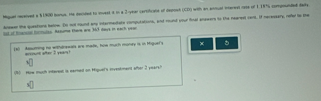 Miguel received a $1800 bonus. He decided to invest it in a 2-year certificate of deposit (CD) with an annual interest rate of 1.18% compounded daily. 
Answer the questions below. Do not round any intermediate computations, and round your final answers to the nearest cent. If necessary, refer to the 
list of financial formulas. Assume there are 365 days in each year. 
(a) Assuming no withdrawals are made, how much money is in Miguel's 
× 
account after 2 years? 
(b) How much interest is earned on Miguel's investment after 2 years? 
S