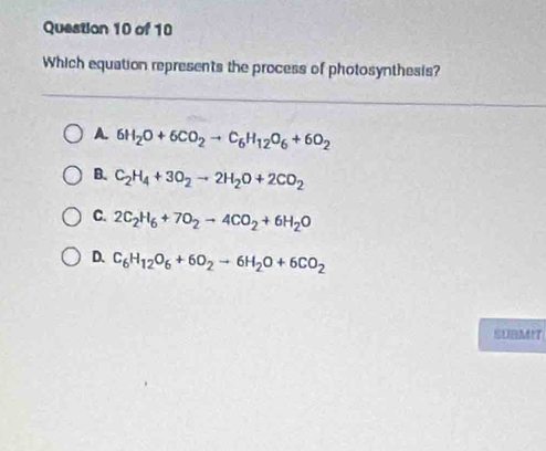 Which equation represents the process of photosynthesis?
A. 6H_2O+6CO_2to C_6H_12O_6+6O_2
B. C_2H_4+3O_2to 2H_2O+2CO_2
C. 2C_2H_6+7O_2to 4CO_2+6H_2O
D. C_6H_12O_6+6O_2to 6H_2O+6CO_2
SUBMIT