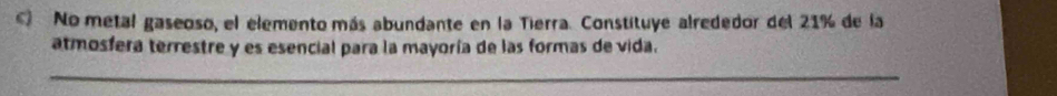 No metal gaseoso, el elemento más abundante en la Tierra. Constituye alrededor del 21% de la 
atmosfera terrestre y es esencial para la mayoría de las formas de vida. 
_