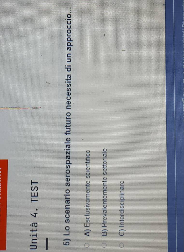 Unità 4. TEST
5) Lo scenario aerospaziale futuro necessita di un approccio...
A) Esclusivamente scientifico
B) Prevalentemente settoriale
C) Interdisciplinare