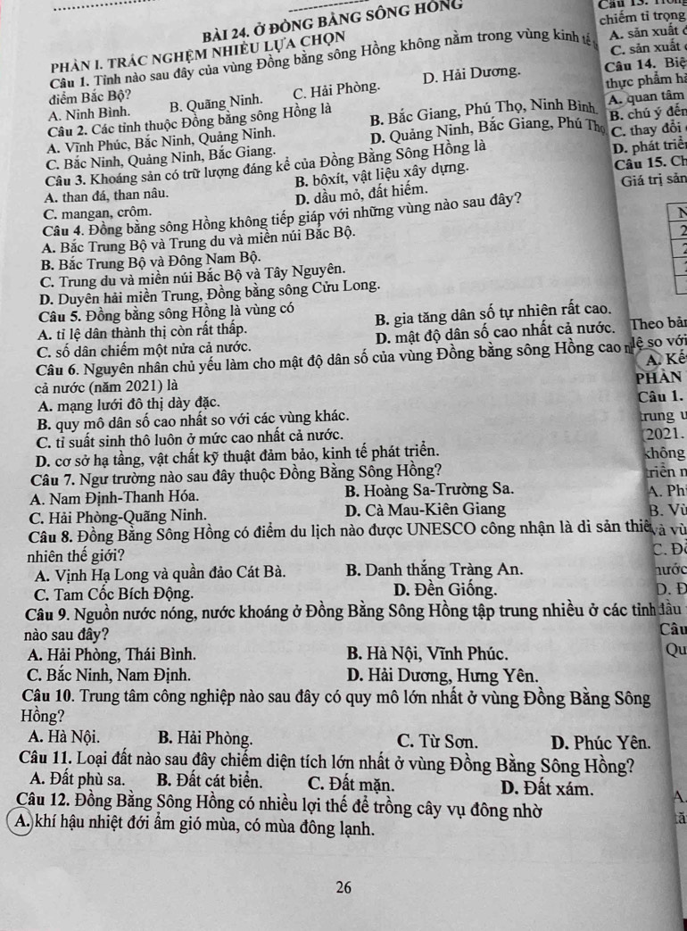 chiếm tỉ trọng
bài 24. ở đòng bảng sông hông
C. sản xuất 
pPhàN I. tRÁC nGHỆM NHIÊU Lựa chọn
Câu 1. Tỉnh nào sau đây của vùng Đồng bằng sông Hồng không nằm trong vùng kinh t A. săn xuất ở
điểm Bắc Bộ? Câu 14. Biệ
thực phẩm hi
A. Ninh Bình. B. Quãng Ninh. C. Hải Phòng. D. Hải Dương.
Câu 2. Các tỉnh thuộc Đồng bằng sông Hồng là B. Bắc Giang, Phú Thọ, Ninh Bình A. quan tâm
A. Vĩnh Phúc, Bắc Ninh, Quảng Ninh. D. Quảng Ninh, Bắc Giang, Phú Thọ B. chú ý đến
Câu 3. Khoáng sản có trữ lượng đáng kể của Đồng Bằng Sông Hồng là C. thay đổi
C. Bắc Ninh, Quảng Ninh, Bắc Giang.
D. phát triể
Giá trị sản
A. than đá, than nâu. B. bôxít, vật liệu xây dựng. Câu 15. Ch
D. dầu mỏ, đất hiếm.
C. mangan, crôm. N
Câu 4. Đồng bằng sông Hồng không tiếp giáp với những vùng nào sau đây?
A. Bắc Trung Bộ và Trung du và miền núi Bắc Bộ.
2
B. Bắc Trung Bộ và Đông Nam Bộ.
C. Trung du và miền núi Bắc Bộ và Tây Nguyên.
D. Duyên hải miền Trung, Đồng bằng sông Cửu Long.
Câu 5. Đồng bằng sông Hồng là vùng có
A. tỉ lệ dân thành thị còn rất thấp. B. gia tăng dân số tự nhiên rất cao.
C. số dân chiếm một nửa cả nước. D. mật độ dân số cao nhất cả nước. Theo bải
Câu 6. Nguyên nhân chủ yếu làm cho mật độ dân số của vùng Đồng bằng sông Hồng cao nệ so với
A. Kế
cả nước (năm 2021) là
A. mạng lưới đô thị dày đặc. PHAN Câu 1.
B. quy mô dân số cao nhất so với các vùng khác. rung v
C. tỉ suất sinh thô luôn ở mức cao nhất cả nước.
2021.
D. cơ sở hạ tầng, vật chất kỹ thuật đảm bảo, kinh tế phát triển. không
Câu 7. Ngư trường nào sau đây thuộc Đồng Bằng Sông Hồng? triền n
A. Nam Định-Thanh Hóa.  B. Hoàng Sa-Trường Sa. A. Ph
C. Hải Phòng-Quãng Ninh. D. Cà Mau-Kiên Giang B. Vù
Câu 8. Đồng Bằng Sông Hồng có điểm du lịch nào được UNESCO công nhận là di sản thiế à vù
nhiên thế giới? C. Đô
A. Vịnh Hạ Long và quần đảo Cát Bà. B. Danh thắng Tràng An. nước
D. Đền Giống.
C. Tam Cốc Bích Động. D.D
Câu 9. Nguồn nước nóng, nước khoáng ở Đồng Bằng Sông Hồng tập trung nhiều ở các tỉnh đầu
nào sau đây? Câu
A. Hải Phòng, Thái Bình. B. Hà Nội, Vĩnh Phúc. Qu
C. Bắc Ninh, Nam Định. D. Hải Dương, Hưng Yên.
Cậu 10. Trung tâm công nghiệp nào sau đây có quy mô lớn nhất ở vùng Đồng Bằng Sông
Hồng?
A. Hà Nội. B. Hải Phòng. C. Từ Sơn. D. Phúc Yên.
Câu 11. Loại đất nào sau đây chiếm diện tích lớn nhất ở vùng Đồng Bằng Sông Hồng?
A. Đất phù sa. B. Đất cát biển. C. Đất mặn. D. Đất xám. A.
Câu 12. Đồng Bằng Sông Hồng có nhiều lợi thế để trồng cây vụ đông nhờ
a
A. khí hậu nhiệt đới ẩm gió mùa, có mùa đông lạnh.
26