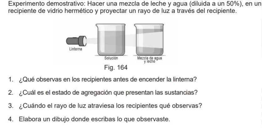 Experimento demostrativo: Hacer una mezcla de leche y agua (diluida a un 50%), en un 
recipiente de vidrio hermético y proyectar un rayo de luz a través del recipiente. 
1. ¿Qué observas en los recipientes antes de encender la linterna? 
2. ¿Cuál es el estado de agregación que presentan las sustancias? 
3. ¿Cuándo el rayo de luz atraviesa los recipientes qué observas? 
4. Elabora un dibujo donde escribas lo que observaste.