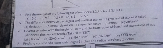 er 4. Find the median of the following set of numbers: 3, 2, 4, 5, 6, 7, 9, 2, 10, 11.
?S (a) 10.0 (b) 9.3 ( c) 7.0 (d) 6.5 (e) 5.5
5. The difference between the largest and smallest scores in a given set of scores is called_
(a) deviation (b) mean deviation ( c) quartile range (d) range (e) variance
6. Given a cylinder with the height of 10cm and the base radius of 9cm. Find the volume of this
cylinder to the nearest tenth. (Take π =22/7)
(a) 810cm^3 、 (b) 2545.7cm^3 ( C) 847.8cm^3 (d) 2826cm^1 (e) 4325.6cm
7 Find the volume of a cone with height 6 inches and radius of its base 2 inches.