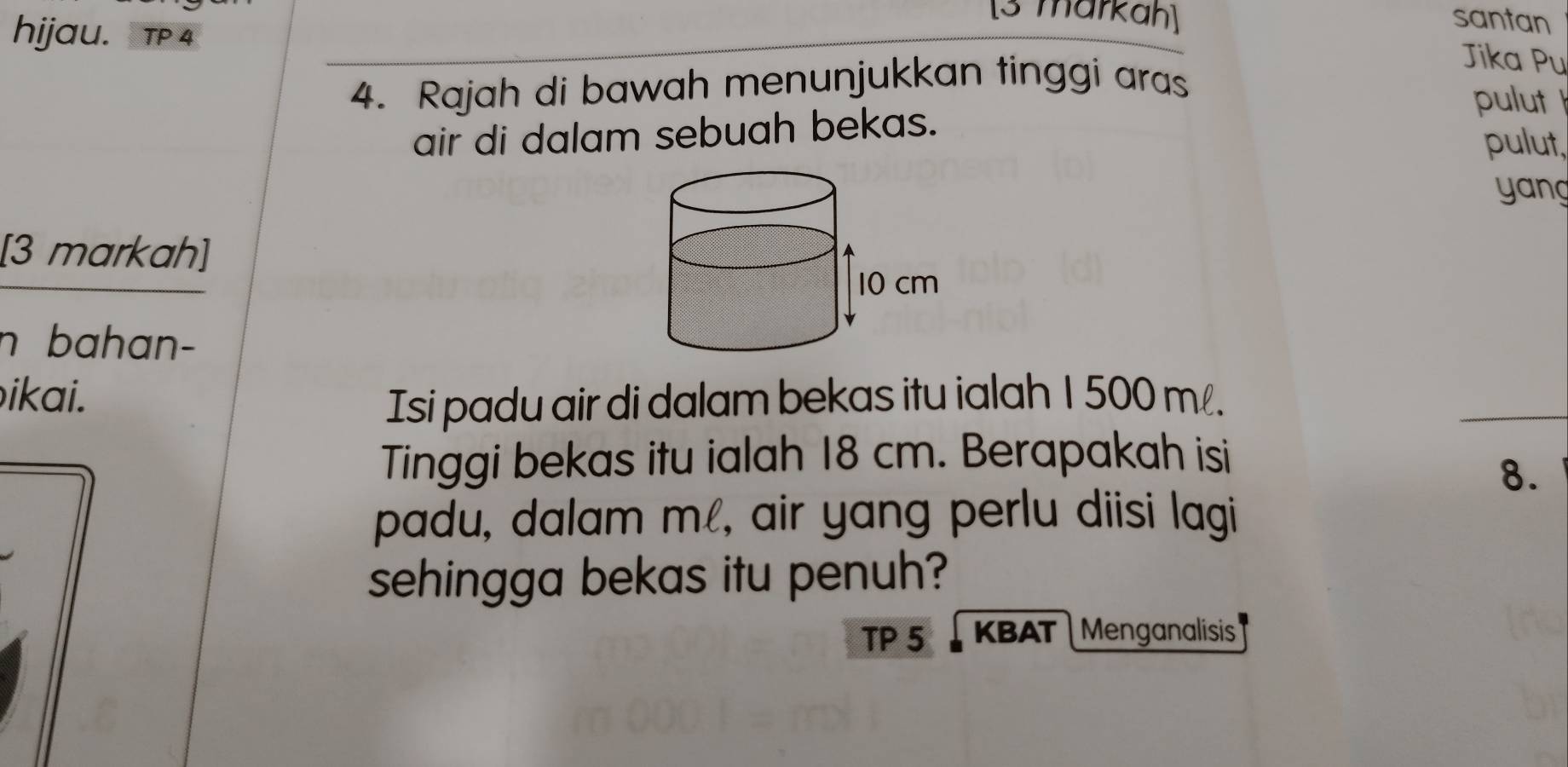 [3 markah] santan 
hijau. TP 4 
4. Rajah di bawah menunjukkan tinggi aras 
Jika Pu 
pulut 
air di dalam sebuah bekas. 
pulut, 
yang 
[3 markah] 
n bahan- 
ikai. 
Isi padu air di dalam bekas itu ialah 1 500 m. 
Tinggi bekas itu ialah 18 cm. Berapakah isi 
8. 
padu, dalam m, air yang perlu diisi lagi 
sehingga bekas itu penuh? 
TP 5 KBAT Menganalisis