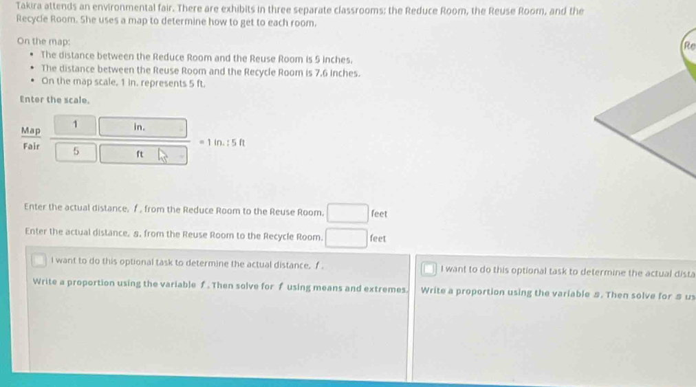 Takira attends an environmental fair. There are exhibits in three separate classrooms; the Reduce Room, the Reuse Room, and the 
Recycle Room. She uses a map to determine how to get to each room. 
On the map: 
Re 
The distance between the Reduce Room and the Reuse Room is 5 inches. 
The distance between the Reuse Room and the Recycle Room is 7.6 Inches. 
On the map scale, 1 in. represents 5 ft. 
Enter the scale. 
Map 1 in. 
= 1 in. : 5 ft
Fair 5 ft
Enter the actual distance. f , from the Reduce Room to the Reuse Room. □ feet
Enter the actual distance, 8. from the Reuse Room to the Recycle Room. □ feet
I want to do this optional task to determine the actual distance. f I want to do this optional task to determine the actual dista 
Write a proportion using the variable f. Then solve for f using means and extremes. Write a proportion using the variable s. Then solve for $ u