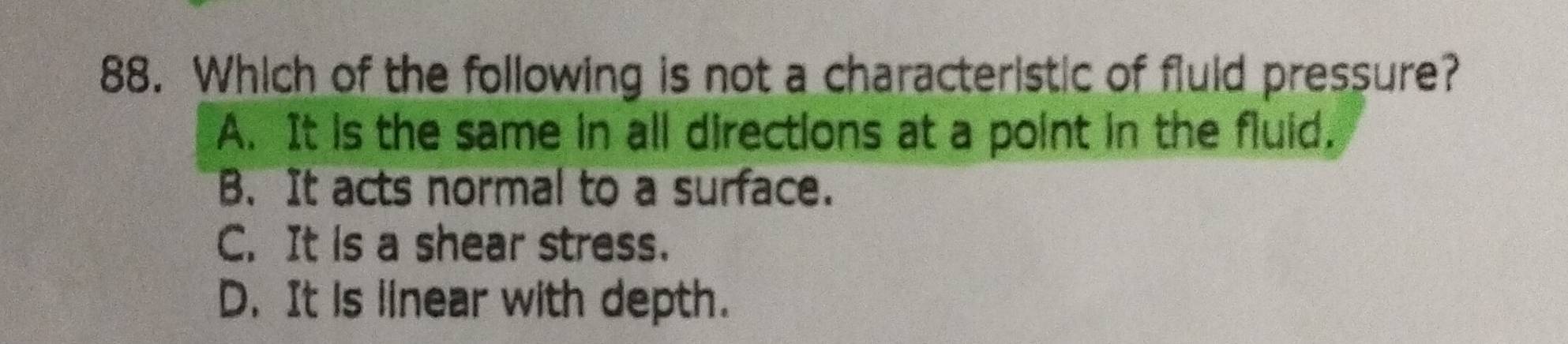 Which of the following is not a characteristic of fluld pressure?
A. It is the same in all directions at a point in the fluid.
B. It acts normal to a surface.
C. It is a shear stress.
D. It is linear with depth.