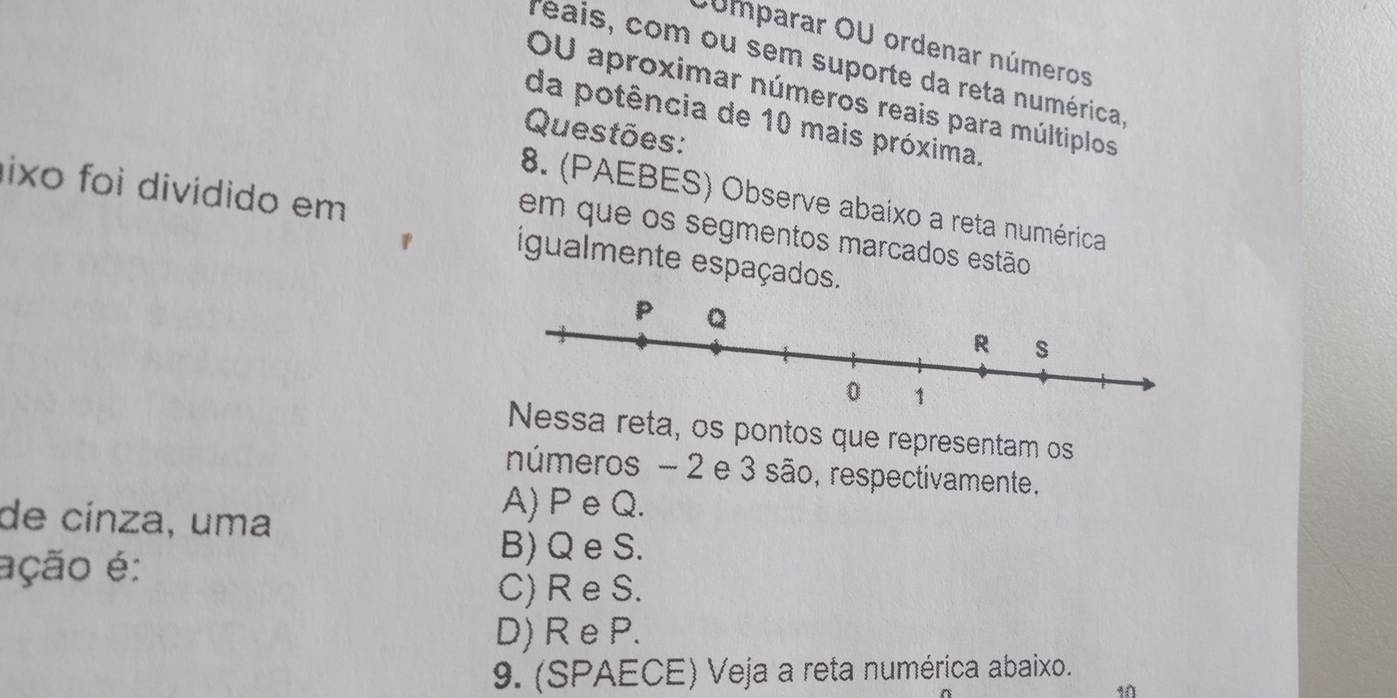 Júmparar OU ordenar números
Téais, com ou sem suporte da reta numérica,
OU aproximar números reais para múltiplos
da potência de 10 mais próxima.
Questões:
ixo foi dividido em
8. (PAEBES) Observe abaixo a reta numérica
em que os segmentos marcados estão
igualmente espaçados.
a reta, os pontos que representam os
números - 2 e 3 são, respectivamente.
de cínza, uma
A) P e Q.
ação é:
B) Q e S.
C) R e S.
D) R e P.
9. (SPAECE) Veja a reta numérica abaixo.
10