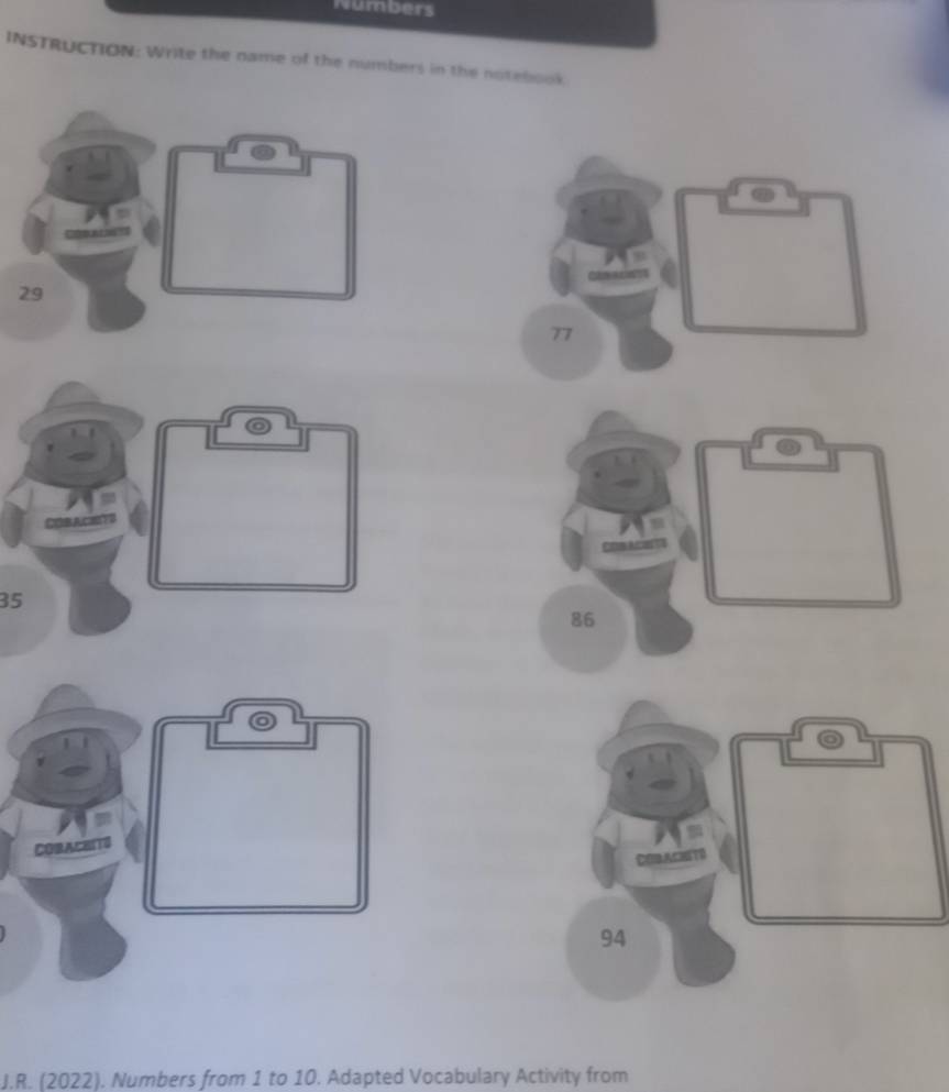 Numbers 
INSTRUCTION: Write the name of the numbers in the notebook
77
35
86
CORACB110

94
J.R. (2022). Numbers from 1 to 10. Adapted Vocabulary Activity from