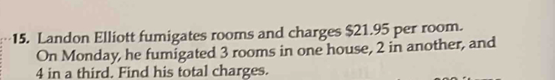 Landon Elliott fumigates rooms and charges $21.95 per room. 
On Monday, he fumigated 3 rooms in one house, 2 in another, and
4 in a third. Find his total charges.