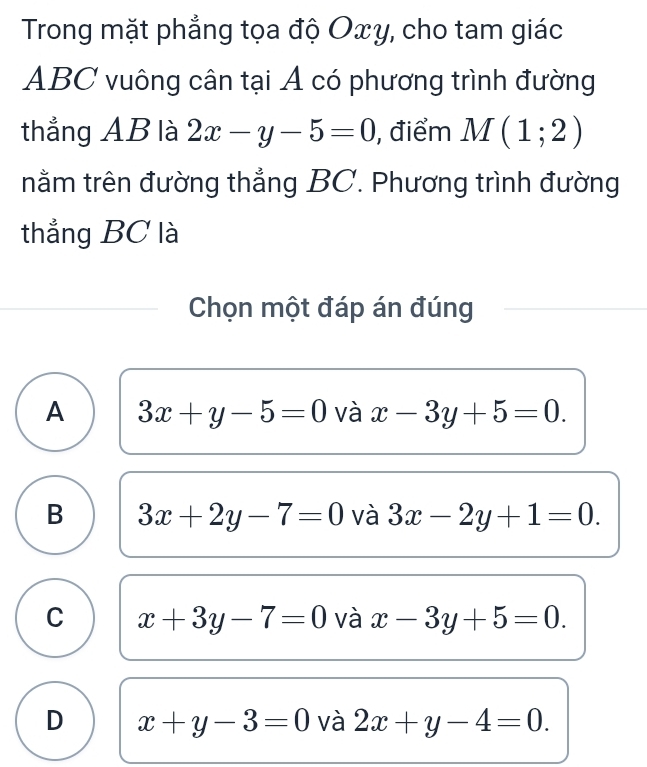 Trong mặt phẳng tọa độ Oxy, cho tam giác
ABC vuông cân tại Á có phương trình đường
thẳng AB là 2x-y-5=0 , điểm M(1;2)
nằm trên đường thắng BC. Phương trình đường
thẳng BC là
Chọn một đáp án đúng
A 3x+y-5=0 và x-3y+5=0.
B 3x+2y-7=0 và 3x-2y+1=0.
C x+3y-7=0 và x-3y+5=0.
D x+y-3=0 và 2x+y-4=0.