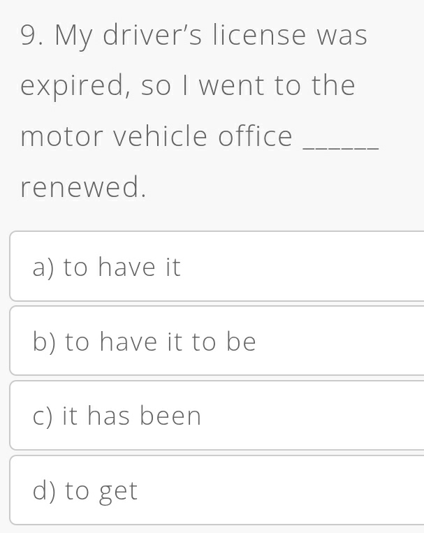 My driver's license was
expired, so I went to the
motor vehicle office_
renewed.
a) to have it
b) to have it to be
c) it has been
d) to get