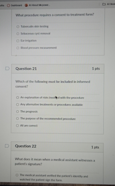 ofile Dashboard All About Me power.. All Bool
What procedure requires a consent to treatment form?
Tuberculin skin testing
Sebaceous cyst removal
Ear irrigation
Blood pressure measurement
Question 21 1 pts
Which of the following must be included in informed
consent?
An explanation of risks involved with the procedure
Any alternative treatments or procedures available
The prognosis
The purpose of the recommended procedure
All are correct
Question 22 1 pts
What does it mean when a medical assistant witnesses a
patient's signature?
The medical assistant verifed the patient's identity and
watched the patient sign the form.