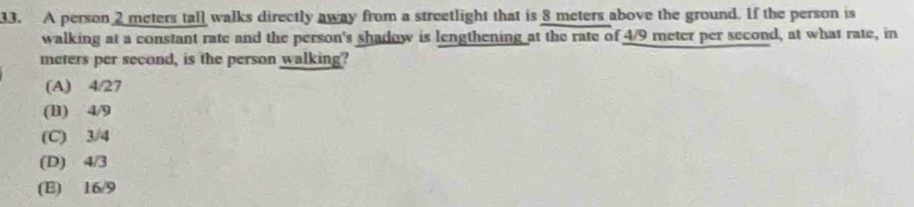 A person 2 meters tall walks directly away from a streetlight that is 8 meters above the ground. If the person is
walking at a constant rate and the person's shadow is lengthening at the rate of 4/9 meter per second, at what rate, in
meters per second, is the person walking?
(A) 4/27
(B) 4/9
(C) 3/4
(D) 4/3
(E) 16/9