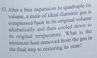 After a free expansion to quadruple its 
volume, a mole of ideal diatomic gas is 
compressed back to its original volume 
adiabatically and then cooled down to 
its original temperature. What is the 
minimum heat removed from the gas in 
the final step to restoring its state?