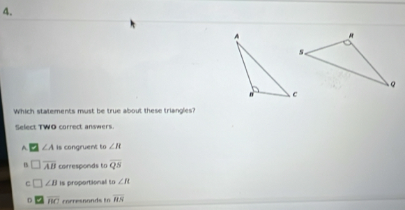 Which statements must be true about these triangles?
Select TWO correct answers.
A. ∠ A Is congruent to ∠ R
B overline AB corresponds to overline QS
C □ ∠ B is proportional to ∠ R
D overline BC corresnonds to overline HN