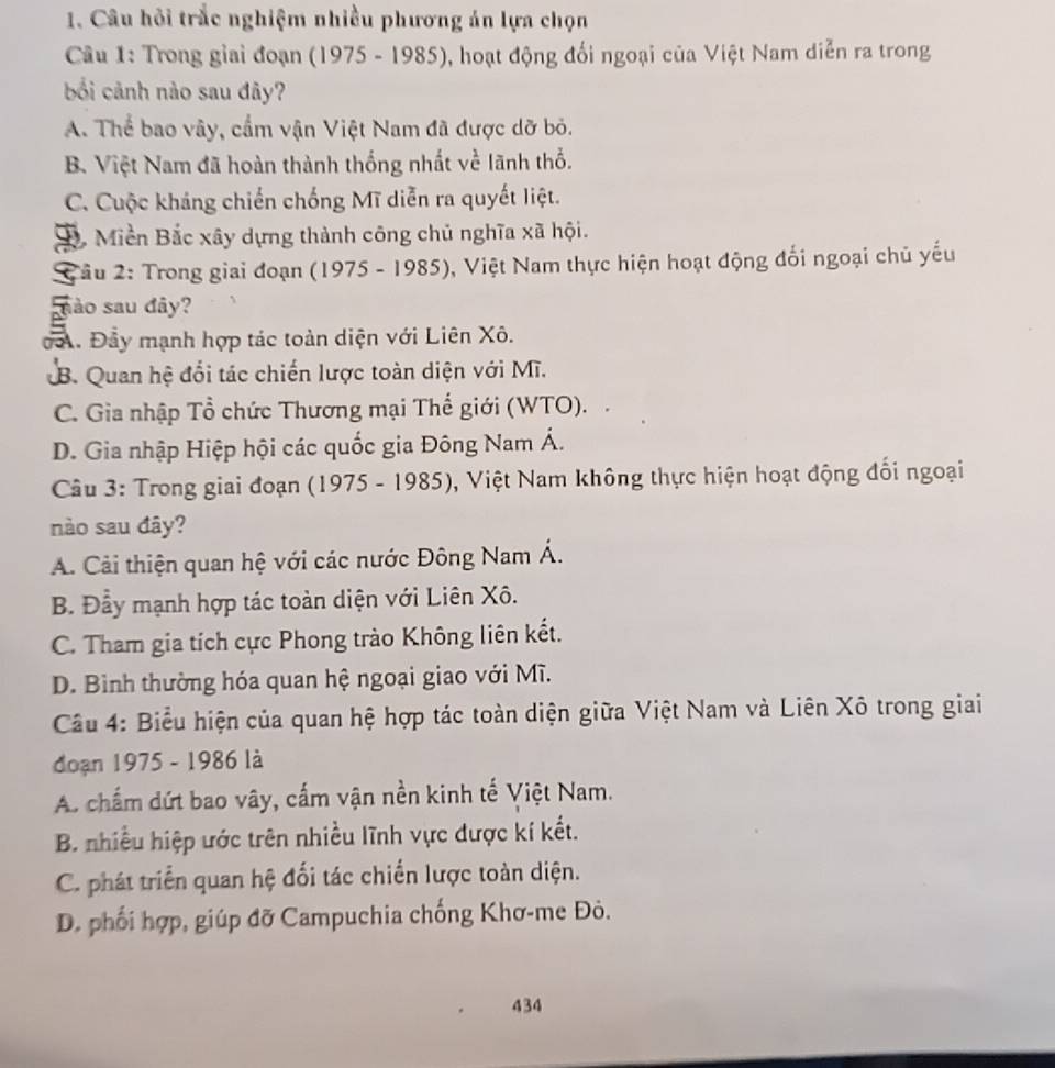 Câu hỏi trắc nghiệm nhiều phương án lựa chọn
Cu 1: Trong giai đoạn (1975 - 1985), hoạt động đối ngoại của Việt Nam diễn ra trong
bối cảnh nào sau đây?
A. Thể bao vây, cấm vận Việt Nam đã được dỡ bỏ.
B. Việt Nam đã hoàn thành thống nhất về lãnh thổ.
C. Cuộc kháng chiến chống Mĩ diễn ra quyết liệt.
D. Miền Bắc xây dựng thành công chủ nghĩa xã hội.
âu 2: Trong giai đoạn (1975 - 1985), Việt Nam thực hiện hoạt động đối ngoại chủ yếu
sào sau đây?
oA. Đầy mạnh hợp tác toàn diện với Liên Xô.
B. Quan hệ đổi tác chiến lược toàn diện với Mĩ.
C. Gia nhập Tổ chức Thương mại Thế giới (WTO).
D. Gia nhập Hiệp hội các quốc gia Đông Nam Á.
Câu 3: Trong giai đoạn (1975 - 1985), Việt Nam không thực hiện hoạt động đổi ngoại
nào sau đây?
A. Cải thiện quan hệ với các nước Đông Nam Á.
B. Đẫy mạnh hợp tác toàn diện với Liên Xô.
C. Tham gia tích cực Phong trào Không liên kết.
D. Bìinh thường hóa quan hệ ngoại giao với Mĩ.
Câu 4: Biểu hiện của quan hệ hợp tác toàn diện giữa Việt Nam và Liên Xô trong giai
đoạn 1975 - 1986 là
A. chấm dứt bao vây, cấm vận nền kinh tế Việt Nam.
B. nhiều hiệp ước trên nhiều lĩnh vực được kí kết.
C. phát triển quan hệ đối tác chiến lược toàn diện.
D. phối hợp, giúp đỡ Campuchia chống Khơ-me Đỏ.
434