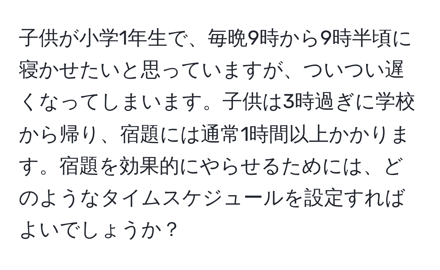 子供が小学1年生で、毎晩9時から9時半頃に寝かせたいと思っていますが、ついつい遅くなってしまいます。子供は3時過ぎに学校から帰り、宿題には通常1時間以上かかります。宿題を効果的にやらせるためには、どのようなタイムスケジュールを設定すればよいでしょうか？