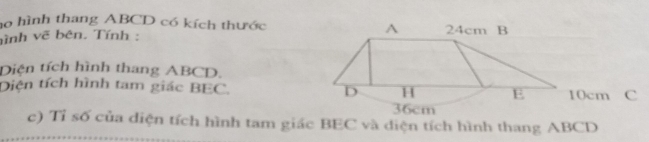 ho hình thang ABCD có kích thước 
ình vẽ bên. Tính : 
Diện tích hình thang ABCD. 
Diên tích hình tam giác BEC. 10cm C 
c) Tỉ số của diện tích hình tam giác BEC và diện tích hình thang ABCD