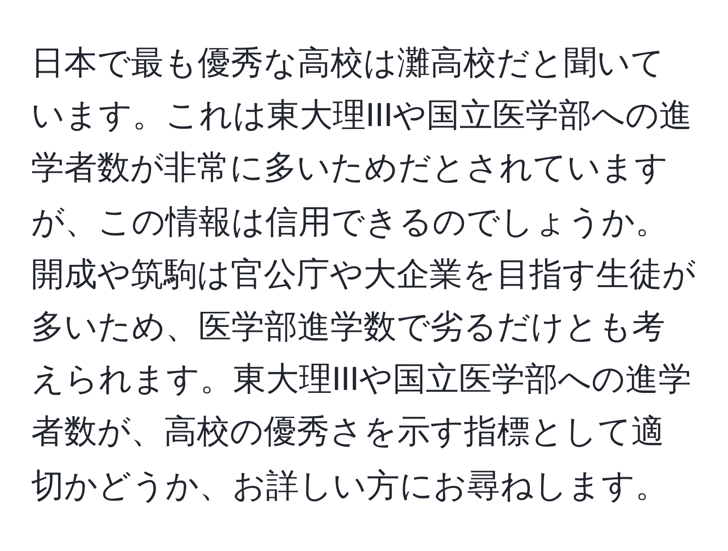 日本で最も優秀な高校は灘高校だと聞いています。これは東大理IIIや国立医学部への進学者数が非常に多いためだとされていますが、この情報は信用できるのでしょうか。開成や筑駒は官公庁や大企業を目指す生徒が多いため、医学部進学数で劣るだけとも考えられます。東大理IIIや国立医学部への進学者数が、高校の優秀さを示す指標として適切かどうか、お詳しい方にお尋ねします。