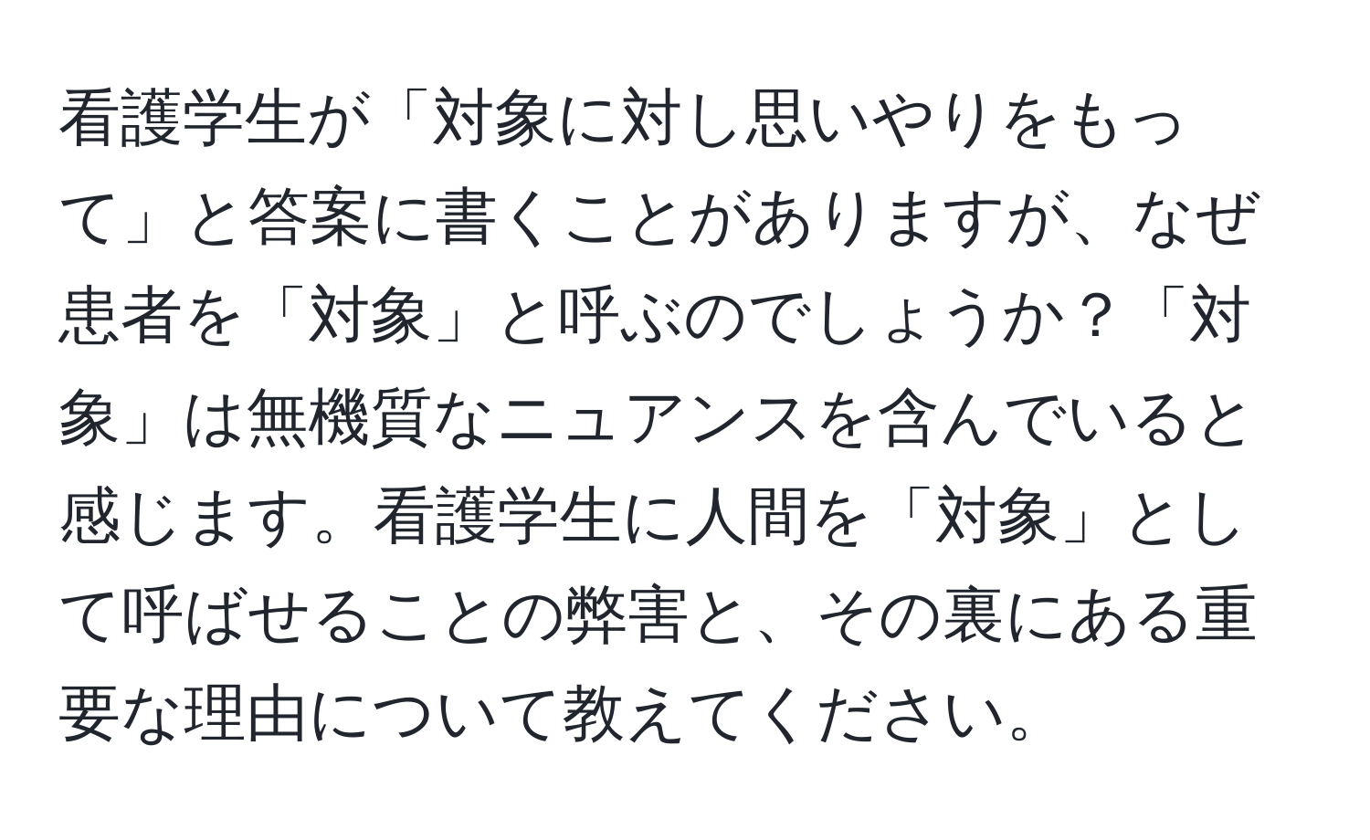 看護学生が「対象に対し思いやりをもって」と答案に書くことがありますが、なぜ患者を「対象」と呼ぶのでしょうか？「対象」は無機質なニュアンスを含んでいると感じます。看護学生に人間を「対象」として呼ばせることの弊害と、その裏にある重要な理由について教えてください。