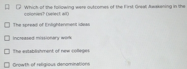 Which of the following were outcomes of the First Great Awakening in the
colonies? (select all)
The spread of Enlightenment ideas
Increased missionary work
The establishment of new colleges
Growth of religious denominations